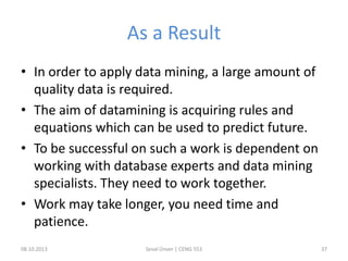 As a Result
• In order to apply data mining, a large amount of
quality data is required.
• The aim of datamining is acquiring rules and
equations which can be used to predict future.
• To be successful on such a work is dependent on
working with database experts and data mining
specialists. They need to work together.
• Work may take longer, you need time and
patience.
08.10.2013 Seval Ünver | CENG 553 37
 