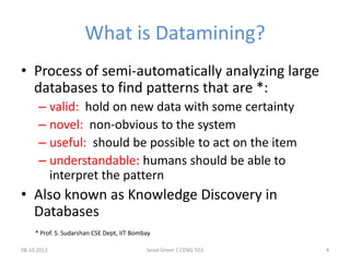 What is Datamining?
• Process of semi-automatically analyzing large
databases to find patterns that are *:
– valid: hold on new data with some certainty
– novel: non-obvious to the system
– useful: should be possible to act on the item
– understandable: humans should be able to
interpret the pattern
• Also known as Knowledge Discovery in
Databases
08.10.2013 Seval Ünver | CENG 553 4
* Prof. S. Sudarshan CSE Dept, IIT Bombay
 