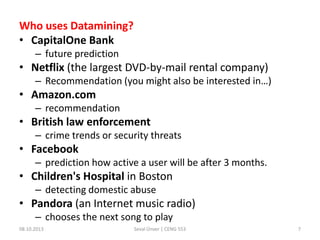 Who uses Datamining?
• CapitalOne Bank
– future prediction
• Netflix (the largest DVD-by-mail rental company)
– Recommendation (you might also be interested in…)
• Amazon.com
– recommendation
• British law enforcement
– crime trends or security threats
• Facebook
– prediction how active a user will be after 3 months.
• Children's Hospital in Boston
– detecting domestic abuse
• Pandora (an Internet music radio)
– chooses the next song to play
08.10.2013 Seval Ünver | CENG 553 7
 