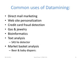 Common uses of Datamining:
• Direct mail marketing
• Web site personalization
• Credit card fraud detection
• Gas & jewelry
• Bioinformatics
• Text analysis
– SAS lie detector
• Market basket analysis
– Beer & baby diapers:
08.10.2013 Seval Ünver | CENG 553 8
 
