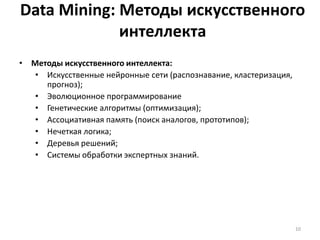 Data Mining: Методы искусственного
интеллекта
• Методы искусственного интеллекта:
• Искусственные нейронные сети (распознавание, кластеризация,
прогноз);
• Эволюционное программирование
• Генетические алгоритмы (оптимизация);
• Ассоциативная память (поиск аналогов, прототипов);
• Нечеткая логика;
• Деревья решений;
• Системы обработки экспертных знаний.

10

 