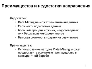 Преимущества и недостатки направления
Недостатки:
• Data Mining не может заменить аналитика
• Сложность подготовки данных
• Большой процент ложных, недостоверных
или бессмысленных результатов
• Высокая стоимость получения результатов
Преимущества:
• Использование методов Data Mining может
предоставить ощутимые преимущества в
конкурентной борьбе
11

 