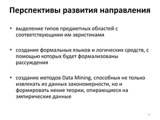 Перспективы развития направления
• выделение типов предметных областей с
соответствующими им эвристиками
• создание формальных языков и логических средств, с
помощью которых будет формализованы
рассуждения
• создание методов Data Mining, способных не только
извлекать из данных закономерности, но и
формировать некие теории, опирающиеся на
эмпирические данные
12

 