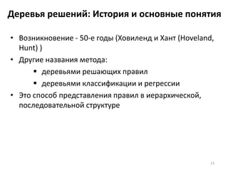 Деревья решений: История и основные понятия
• Возникновение - 50-е годы (Ховиленд и Хант (Hoveland,
Hunt) )
• Другие названия метода:
 деревьями решающих правил
 деревьями классификации и регрессии
• Это способ представления правил в иерархической,
последовательной структуре

13

 
