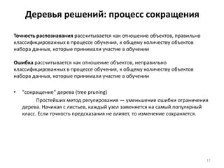 Деревья решений: процесс сокращения
Точность распознавания рассчитывается как отношение объектов, правильно
классифицированных в процессе обучения, к общему количеству объектов
набора данных, которые принимали участие в обучении
Ошибка рассчитывается как отношение объектов, неправильно
классифицированных в процессе обучения, к общему количеству объектов
набора данных, которые принимали участие в обучении
•

"сокращение" дерева (tree pruning)
Простейших метод регулирования — уменьшение ошибки ограничения
дерева. Начиная с листьев, каждый узел заменяется на самый популярный
класс. Если точность предсказания не влияет, то изменение сохраняется.

17

 
