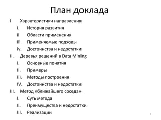 План доклада
I.

Характеристики направления
i.
История развития
ii. Области применения
iii. Применяемые подходы
iv. Достоинства и недостатки
II. Деревья решений в Data Mining
I.
Основные понятия
II. Примеры
III. Методы построения
IV. Достоинства и недостатки
III. Метод «ближайшего соседа»
I.
Суть метода
II. Преимущества и недостатки
III. Реализации

2

 
