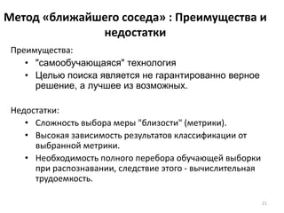 Метод «ближайшего соседа» : Преимущества и
недостатки
Преимущества:
• "самообучающаяся" технология
• Целью поиска является не гарантированно верное
решение, а лучшее из возможных.
Недостатки:
• Cложность выбора меры "близости" (метрики).
• Высокая зависимость результатов классификации от
выбранной метрики.
• Необходимость полного перебора обучающей выборки
при распознавании, следствие этого - вычислительная
трудоемкость.
21

 