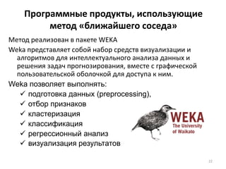 Программные продукты, использующие
метод «ближайшего соседа»
Метод реализован в пакете WEKA
Weka представляет собой набор средств визуализации и
алгоритмов для интеллектуального анализа данных и
решения задач прогнозирования, вместе с графической
пользовательской оболочкой для доступа к ним.
Weka позволяет выполнять:
 подготовка данных (preprocessing),
 отбор признаков
 кластеризация
 классификация
 регрессионный анализ
 визуализация результатов
22

 