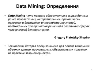 Data Mining: Определения
• Data Mining - это процесс обнаружения в сырых данных
ранее неизвестных, нетривиальных, практически
полезных и доступных интерпретации знаний,
необходимых для принятия решений в различных сферах
человеческой деятельности.
Gregory Piatetsky-Shapiro
• Технология, которая предназначена для поиска в больших
объемах данных неочевидных, объективных и полезных
на практике закономерностей.

3

 