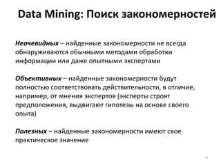 Data Mining: Поиск закономерностей
Неочевидных – найденные закономерности не всегда
обнаруживаются обычными методами обработки
информации или даже опытными экспертами
Объективных – найденные закономерности будут
полностью соответствовать действительности, в отличие,
например, от мнения экспертов (эксперты строят
предположения, выдвигают гипотезы на основе своего
опыта)
Полезных – найденные закономерности имеют свое
практическое значение
4

 