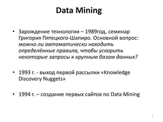 Data Mining
• Зарождение технологии – 1989год, семинар
Григория Пятецкого-Шапиро. Основной вопрос:
можно ли автоматически находить
определённые правила, чтобы ускорить
некоторые запросы к крупным базам данных?
• 1993 г. - выход первой рассылки «Knowledge
Discovery Nuggets»
• 1994 г. – создание первых сайтов по Data Mining

5

 