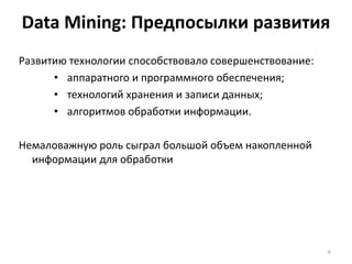 Data Mining: Предпосылки развития
Развитию технологии способствовало совершенствование:
• аппаратного и программного обеспечения;
• технологий хранения и записи данных;
• алгоритмов обработки информации.
Немаловажную роль сыграл большой объем накопленной
информации для обработки

6

 