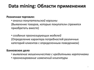 Data mining: Области применения
Розничная торговля:
• анализ покупательской корзины
(Выявление товаров, которые покупатели стремятся
приобретать вместе)
• создание прогнозирующих моделей
(Определение характера потребностей различных
категорий клиентов с определенным поведением)
Банковское дело
• выявление мошенничества с кредитными карточками
• прогнозирование изменений клиентуры
7

 