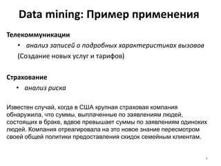 Data mining: Пример применения
Телекоммуникации
• анализ записей о подробных характеристиках вызовов
(Создание новых услуг и тарифов)
Страхование
• анализ риска
Известен случай, когда в США крупная страховая компания
обнаружила, что суммы, выплаченные по заявлениям людей,
состоящих в браке, вдвое превышает суммы по заявлениям одиноких
людей. Компания отреагировала на это новое знание пересмотром
своей общей политики предоставления скидок семейным клиентам.
8

 