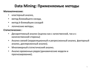 Data Mining: Применяемые методы
Математические:
• кластерный анализ,
• метод ближайшего соседа,
• метод k-ближайших соседей
• логические методы;
Статистические :
• Дескриптивный анализ (оценка как с качественной, так и с
количественной стороны)
• Анализ связей (корреляционный и регрессионный анализ, факторный
анализ, дисперсионный анализ).
• Многомерный статистический анализ.
• Анализ временных рядов (динамические модели и
прогнозирование).

9

 