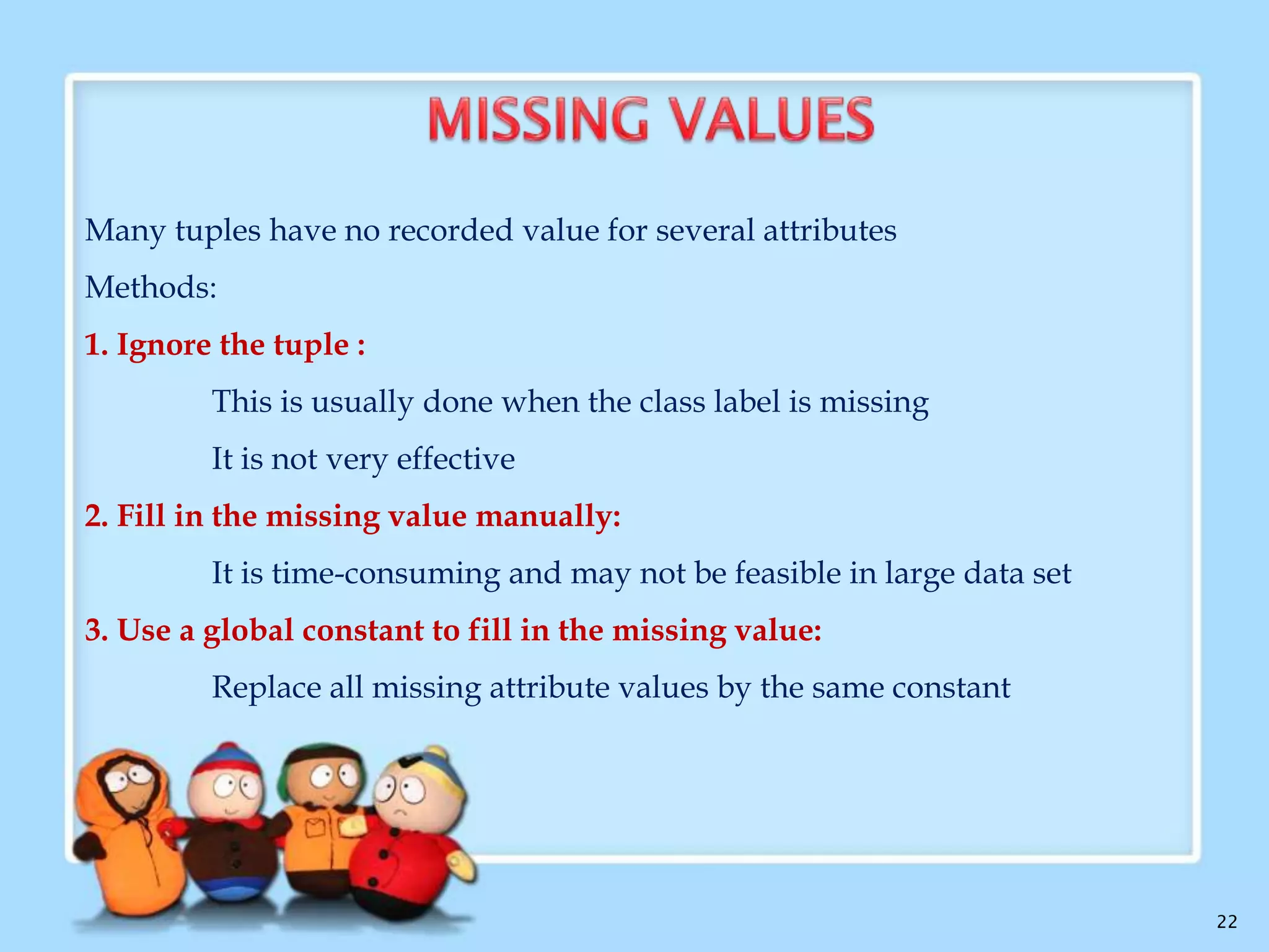  Data Cleaning or Data Cleansing routines attempt to fill in missing
values,

smooth

out

noise

while

identifying

outliers,

and

correct

inconsistencies in the data.
 Handling missing values

 Data Smoothing techniques
 Data Cleaning as a process

22

 