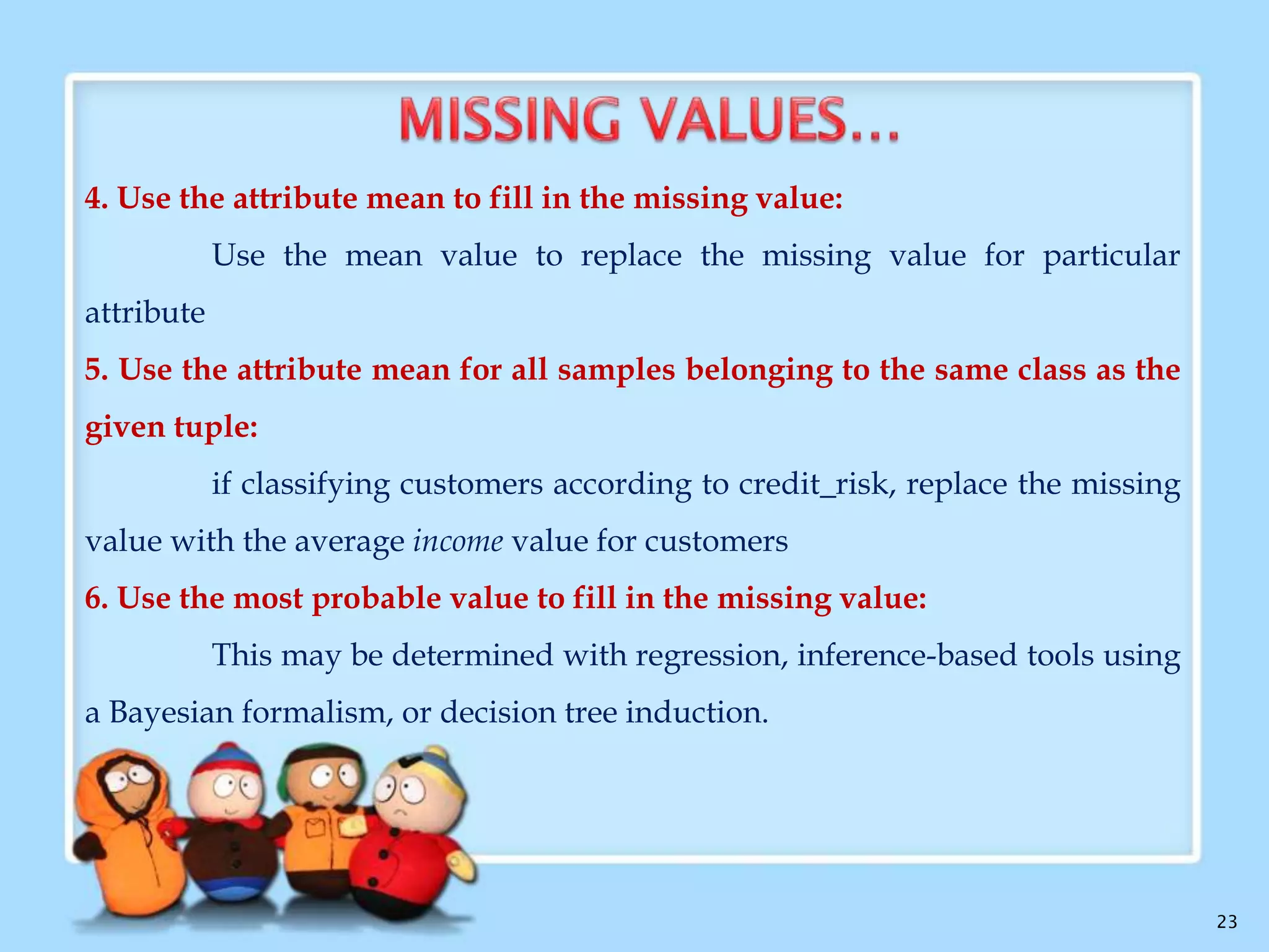 Many tuples have no recorded value for several attributes
Methods:

1. Ignore the tuple :
This is usually done when the class label is missing
It is not very effective
2. Fill in the missing value manually:

It is time-consuming and may not be feasible in large data set
3. Use a global constant to fill in the missing value:
Replace all missing attribute values by the same constant

23

 
