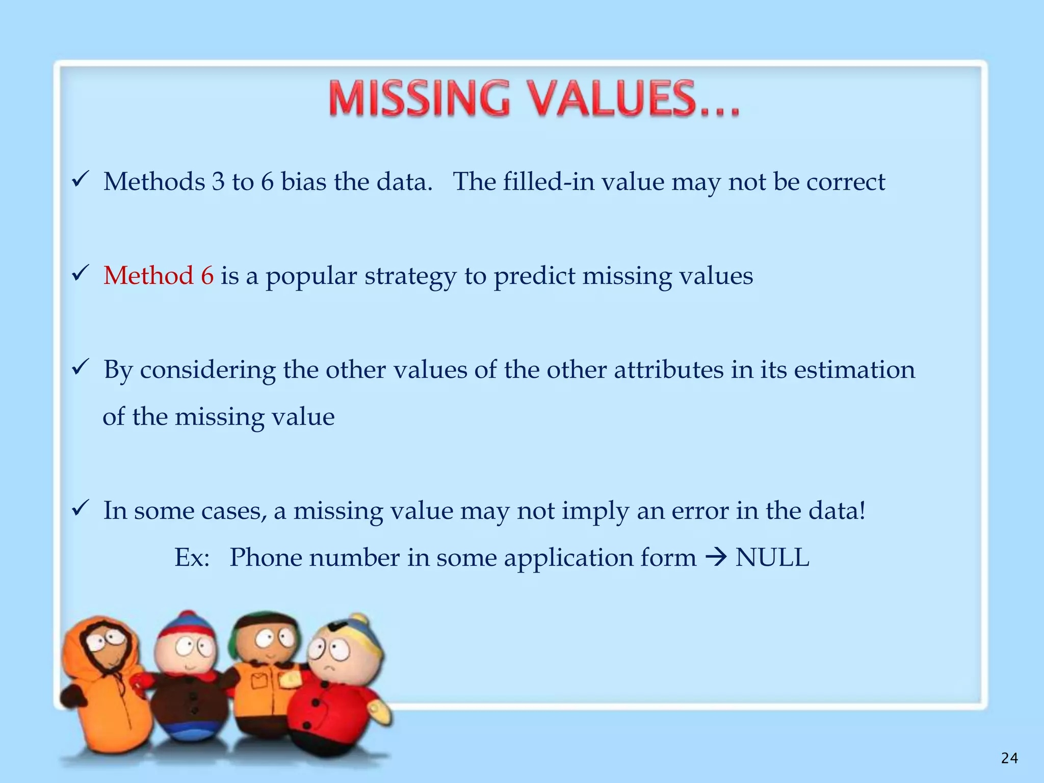4. Use the attribute mean to fill in the missing value:
Use the mean value to replace the missing value for particular
attribute
5. Use the attribute mean for all samples belonging to the same class as the
given tuple:
if classifying customers according to credit_risk, replace the missing
value with the average income value for customers
6. Use the most probable value to fill in the missing value:
This may be determined with regression, inference-based tools using
a Bayesian formalism, or decision tree induction.

24

 