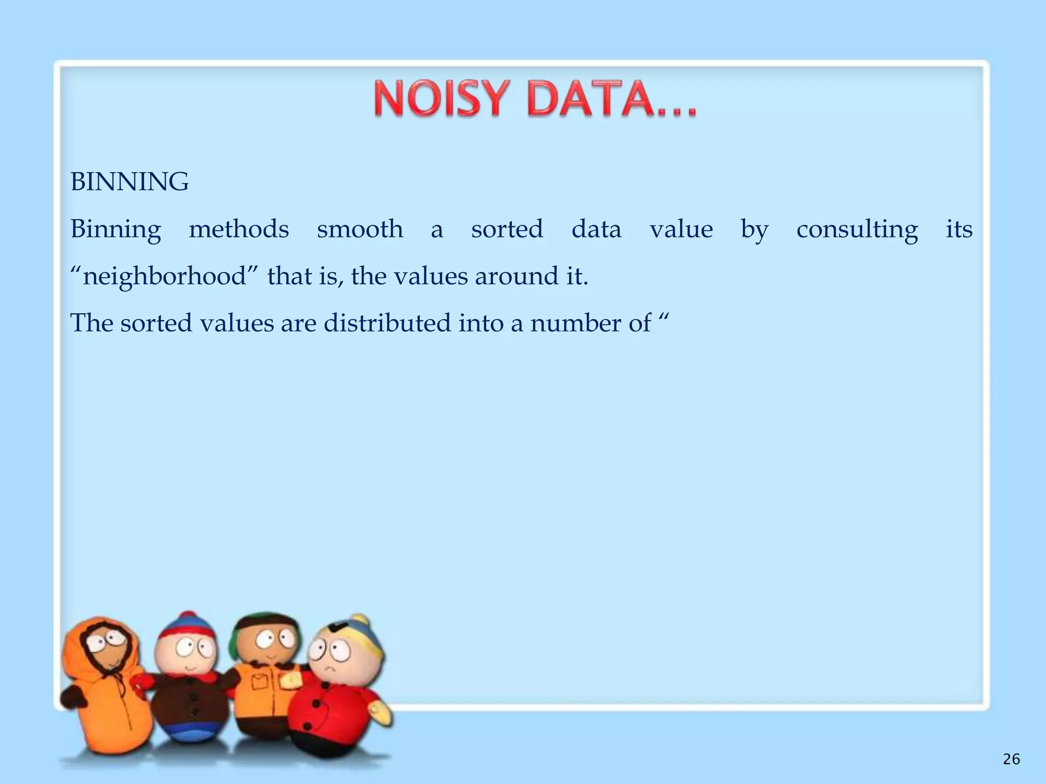  What is Noise?

 Noise is a random error or variance in a measured variable.
 Data Smoothing techniques:
Binning
Regression
Clustering

26

 