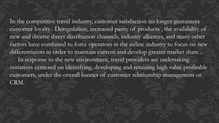 In the competitive travel industry, customer satisfaction no longer guarantees
customer loyalty . Deregulation, increased parity of products , the availability of
new and diverse direct distribution channels, industry alliances, and many other
factors have combined to force operators in the airline industry to focus on new
differentiators in order to maintain current and develop greater market share .
In response to the new environment, travel providers are undertaking
initiatives centered on identifying, developing and retaining high value profitable
customers, under the overall banner of customer relationship management or
CRM.
 