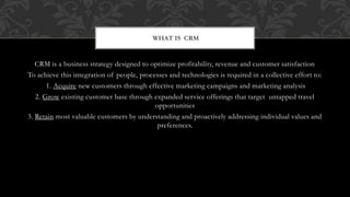 CRM is a business strategy designed to optimize profitability, revenue and customer satisfaction
To achieve this integration of people, processes and technologies is required in a collective effort to:
1. Acquire new customers through effective marketing campaigns and marketing analysis
2. Grow existing customer base through expanded service offerings that target untapped travel
opportunities
3. Retain most valuable customers by understanding and proactively addressing individual values and
preferences.
WHAT IS CRM
 