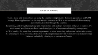 Today , more and more airlines are using the Internet to implement e-business applications and CRM
strategy. These applications can be very resource intensive. e-CRM is interest intensified in managing
customer relationship through the Internet.
Establishing and strengthening long-term relationships with airline's customers is the key to success. It's
the focus of a well-structured and coordinated process of customer relationship management.
e-CRM involves far more than automating processes in sales, marketing, and service and then increasing
the efficiency of these processes. It involves conducting interactions with customers on a more informed
basis and individually tailoring them to customers' needs
E-CRM IN AIRLINE
 