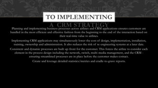 Planning and implementing business processes across airlines and CRM applications ensures customers are
handled in the most efficient and effective fashion from the beginning to the end of the interaction based on
their real-time value to airlines.
Implementing CRM applications may simultaneously lower the cost of design, implementation, installation,
training, ownership and administration. It also reduces the risk of re-engineering systems at a later date.
Consistent and dynamic processes are built up-front for the customer. This forces the airline to consider each
element in the process design including the network, switch, multi-media management, and the CRM -
ensuring streamlined processes are in place before the customer makes contact.
Create and leverage detailed statistics/metrics and cradle-to-grave reports.
SPECIFIC BENEFITS
TO IMPLEMENTING
A CRM STRATEGY
 
