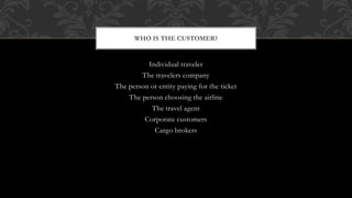 Individual traveler
The travelers company
The person or entity paying for the ticket
The person choosing the airline
The travel agent
Corporate customers
Cargo brokers
WHO IS THE CUSTOMER?
 