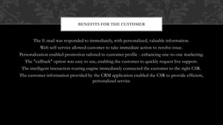The E-mail was responded to immediately, with personalized, valuable information.
Web self-service allowed customer to take immediate action to resolve issue.
Personalization enabled promotion tailored to customer profile - enhancing one-to-one marketing.
The "callback" option was easy to use, enabling the customer to quickly request live support.
The intelligent interaction routing engine immediately connected the customer to the right CSR.
The customer information provided by the CRM application enabled the CSR to provide efficient,
personalized service
BENEFITS FOR THE CUSTOMER
 
