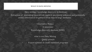 Data mining ( knowledge discovery in database)
 Extraction of interesting (non-trivial, implicit, previously unknown and potentially
useful) Information or patterns from data in large databases.
Alternative Names
 A misnomer
 Knowledge discovery database (KDD)
what is not Data Mining
 Query process
 Expert systems or small statistical programs
WHAT IS DATA MINING
 
