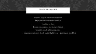 Lack of buy-in across the business
Department customer data silos
Unwilling to share
Business processes not mature /clear
Couldn’t reach all touch points
- sales reservations), check in, in-flight were particular problem
OBSTACLES TO CRM
 