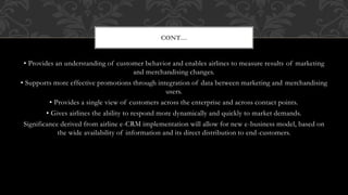 • Provides an understanding of customer behavior and enables airlines to measure results of marketing
and merchandising changes.
• Supports more effective promotions through integration of data between marketing and merchandising
users.
• Provides a single view of customers across the enterprise and across contact points.
• Gives airlines the ability to respond more dynamically and quickly to market demands.
Significance derived from airline e-CRM implementation will allow for new e-business model, based on
the wide availability of information and its direct distribution to end-customers.
CONT…
 