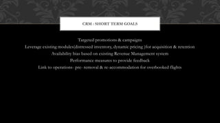 Targeted promotions & campaigns
Leverage existing modules(distressed inventory, dynamic pricing )for acquisition & retention
Availability bias based on existing Revenue Management system
Performance measures to provide feedback
Link to operations- pre- removal & re-accommodation for overbooked flights
CRM : SHORT TERM GOALS
 