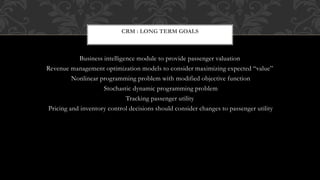 Business intelligence module to provide passenger valuation
Revenue management optimization models to consider maximizing expected “value”
Nonlinear programming problem with modified objective function
Stochastic dynamic programming problem
Tracking passenger utility
Pricing and inventory control decisions should consider changes to passenger utility
CRM : LONG TERM GOALS
 