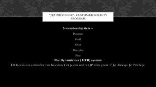 5 membership tiers –
Platinum
Gold
Silver
Blue plus
Blue
The Dynamic tier ( DTR) system:
DTR evaluates a member Tier based on Tier points and tier JP miles gram of Jet Airways: Jet Privilege
"JET PRIVILEGE"- CUSTOMER LOYALTY
PROGRAM
 