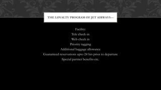 Facility:
Tele check-in
Web check in
Priority tagging
Additional baggage allowance
Guaranteed reservations upto 24 hrs prior to departure
Special partner benefits etc.
THE LOYALTY PROGRAM OF JET AIRWAYS---
 