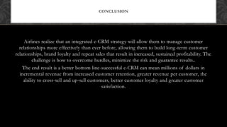 Airlines realize that an integrated e-CRM strategy will allow them to manage customer
relationships more effectively than ever before, allowing them to build long-term customer
relationships, brand loyalty and repeat sales that result in increased, sustained profitability. The
challenge is how to overcome hurdles, minimize the risk and guarantee results..
The end result is a better bottom line-successful e-CRM can mean millions of dollars in
incremental revenue from increased customer retention, greater revenue per customer, the
ability to cross-sell and up-sell customers, better customer loyalty and greater customer
satisfaction.
CONCLUSION
 