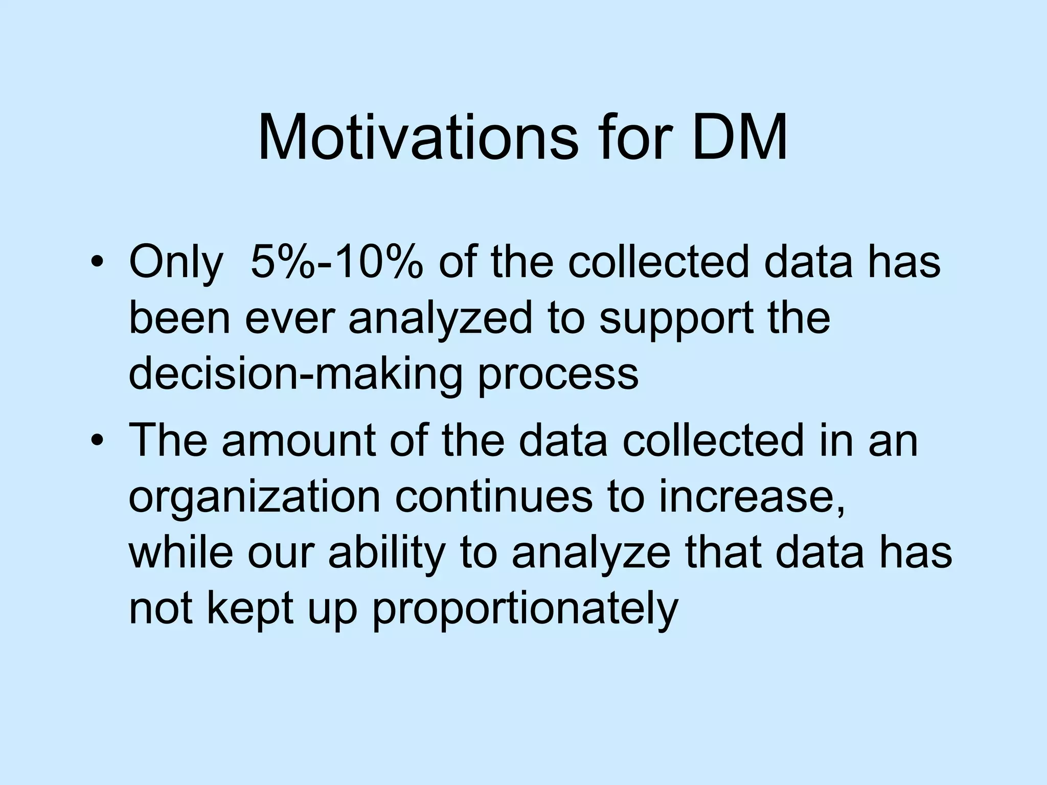 Motivations for DM 
• Only 5%-10% of the collected data has 
been ever analyzed to support the 
decision-making process 
• The amount of the data collected in an 
organization continues to increase, 
while our ability to analyze that data has 
not kept up proportionately 
 