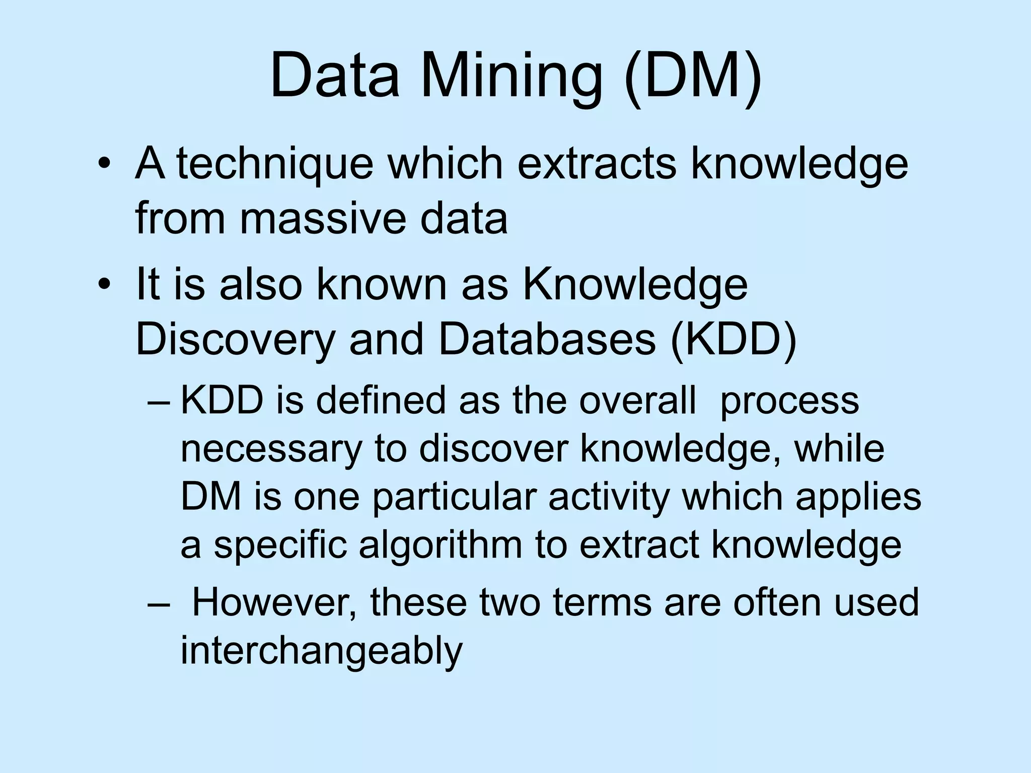 Data Mining (DM) 
• A technique which extracts knowledge 
from massive data 
• It is also known as Knowledge 
Discovery and Databases (KDD) 
– KDD is defined as the overall process 
necessary to discover knowledge, while 
DM is one particular activity which applies 
a specific algorithm to extract knowledge 
– However, these two terms are often used 
interchangeably 
 
