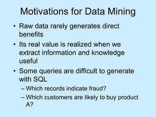 Motivations for Data Mining 
• Raw data rarely generates direct 
benefits 
• Its real value is realized when we 
extract information and knowledge 
useful 
• Some queries are difficult to generate 
with SQL 
– Which records indicate fraud? 
– Which customers are likely to buy product 
A? 
 