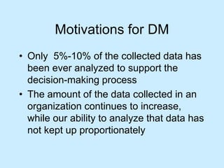 Motivations for DM 
• Only 5%-10% of the collected data has 
been ever analyzed to support the 
decision-making process 
• The amount of the data collected in an 
organization continues to increase, 
while our ability to analyze that data has 
not kept up proportionately 
 