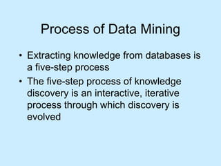 Process of Data Mining 
• Extracting knowledge from databases is 
a five-step process 
• The five-step process of knowledge 
discovery is an interactive, iterative 
process through which discovery is 
evolved 
 