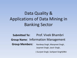 Data Quality & 
Applications of Data Mining in 
Banking Sector 
Submitted To: Prof. Vivek Bhambri 
Group Name: Information Management 
Group Members: Nardeep Singh, Manpreet Singh, 
Jaspreet Singh, Jasvir Singh, 
( Gurjeet Singh, Sarbjeet Singh)DBU 
 