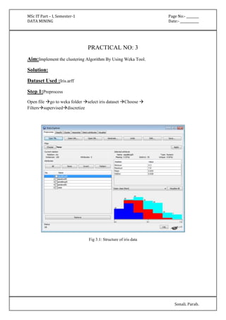 MSc IT Part – I, Semester-1 Page No:- ________ 
DATA MINING Date:- ____________ 
Sonali. Parab. 
PRACTICAL NO: 3 
Aim:Implement the clustering Algorithm By Using Weka Tool. 
Solution: 
Dataset Used :Iris.arff 
Step 1:Preprocess 
Open file go to weka folder select iris dataset Choose  
Filterssuperviseddiscretize 
Fig 3.1: Structure of iris data 
 