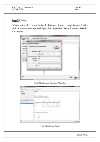 MSc IT Part – I, Semester-1 Page No:- ________ 
DATA MINING Date:- ____________ 
Sonali. Parab. 
Step 2:Cluster 
Select cluster tabchoose button clusterers  select simplekmeans click 
radio button use training setright click “Poperties” numClusters= 3click 
start button. 
Fig 3.4 Configuring Clustering Algorithm 
Fig 3.5 Generating Result 
 