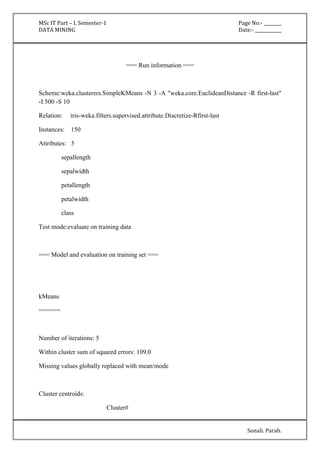 MSc IT Part – I, Semester-1 Page No:- ________ 
DATA MINING Date:- ____________ 
Sonali. Parab. 
=== Run information === 
Scheme:weka.clusterers.SimpleKMeans -N 3 -A "weka.core.EuclideanDistance -R first-last" 
-I 500 -S 10 
Relation: iris-weka.filters.supervised.attribute.Discretize-Rfirst-last 
Instances: 150 
Attributes: 5 
sepallength 
sepalwidth 
petallength 
petalwidth 
class 
Test mode:evaluate on training data 
=== Model and evaluation on training set === 
kMeans 
====== 
Number of iterations: 5 
Within cluster sum of squared errors: 109.0 
Missing values globally replaced with mean/mode 
Cluster centroids: 
Cluster# 
 