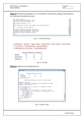 MSc IT Part – I, Semester-1 Page No:- ________ 
DATA MINING Date:- ____________ 
Step 3:Install the party package if it is not installed. Load the party package, build adecision 
tree, and check the prediction result. 
Sonali. Parab. 
Fig 1.3: Load Party library 
Fig 1.4: iris table 
Step 4:printing the rules and plot the tree 
Fig 1.5: Rules of data 
 
