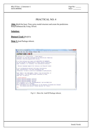 MSc IT Part – I, Semester-1 Page No:- ________ 
DATA MINING Date:- ____________ 
Sonali. Parab. 
PRACTICAL NO: 4 
Aim :Build the basic Time series model structure and create the predictions 
BodyFatDataset.By Using RTool. 
Solution: 
Dataset Used :BodyFat 
Step 1 :load Package mboost. 
Fig 4.1 : Show the load Of Package mboost. 
 