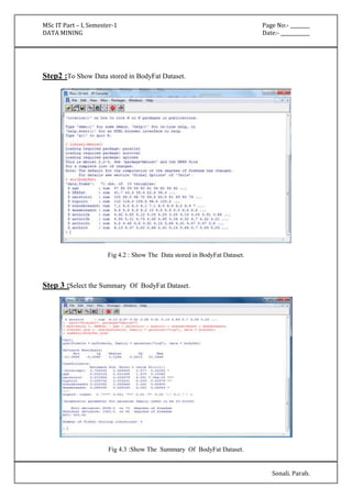 MSc IT Part – I, Semester-1 Page No:- ________ 
DATA MINING Date:- ____________ 
Sonali. Parab. 
Step2 :To Show Data stored in BodyFat Dataset. 
Fig 4.2 : Show The Data stored in BodyFat Dataset. 
Step 3 :Select the Summary Of BodyFat Dataset. 
Fig 4.3 :Show The Summary Of BodyFat Dataset. 
 