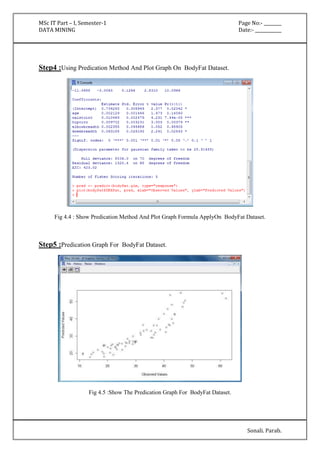 MSc IT Part – I, Semester-1 Page No:- ________ 
DATA MINING Date:- ____________ 
Sonali. Parab. 
Step4 :Using Predication Method And Plot Graph On BodyFat Dataset. 
Fig 4.4 : Show Predication Method And Plot Graph Formula ApplyOn BodyFat Dataset. 
Step5 :Predication Graph For BodyFat Dataset. 
Fig 4.5 :Show The Predication Graph For BodyFat Dataset. 
 